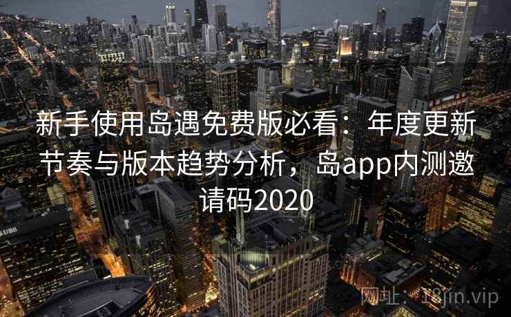 新手使用岛遇免费版必看：年度更新节奏与版本趋势分析，岛app内测邀请码2020