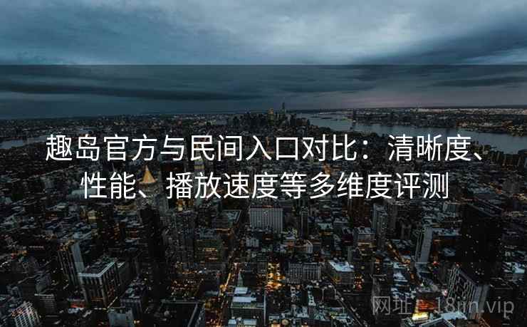趣岛官方与民间入口对比：清晰度、性能、播放速度等多维度评测
