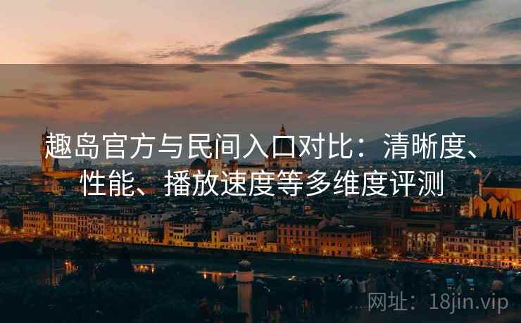 趣岛官方与民间入口对比：清晰度、性能、播放速度等多维度评测