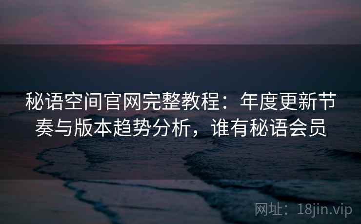秘语空间官网完整教程：年度更新节奏与版本趋势分析，谁有秘语会员