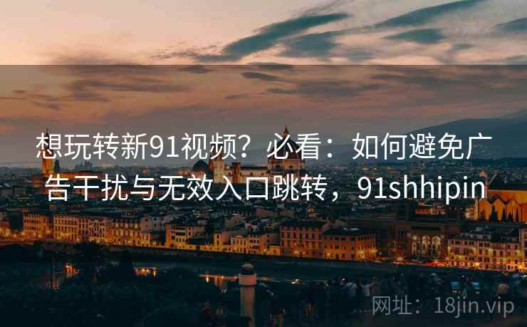 想玩转新91视频？必看：如何避免广告干扰与无效入口跳转，91shhipin