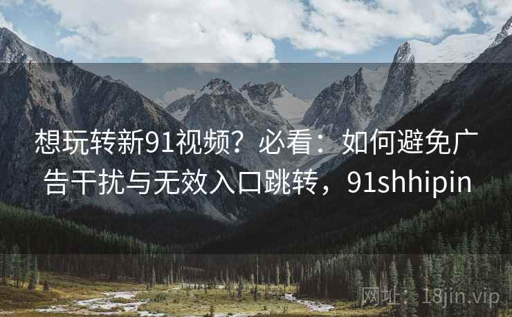 想玩转新91视频？必看：如何避免广告干扰与无效入口跳转，91shhipin