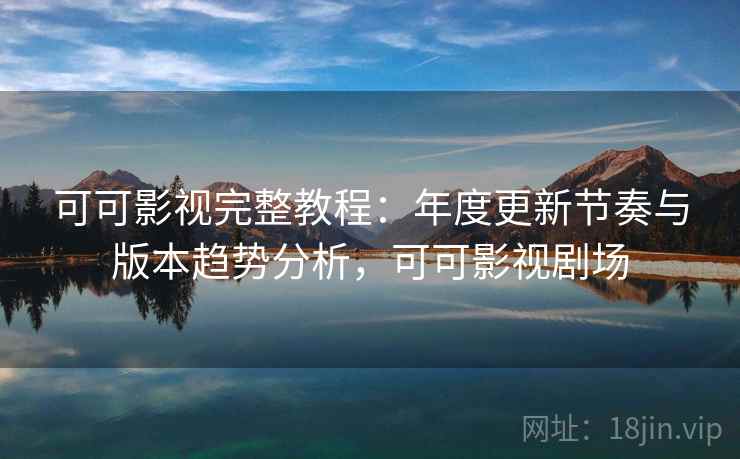 可可影视完整教程：年度更新节奏与版本趋势分析，可可影视剧场