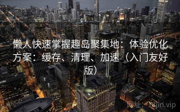 懒人快速掌握趣岛聚集地：体验优化方案：缓存、清理、加速（入门友好版）