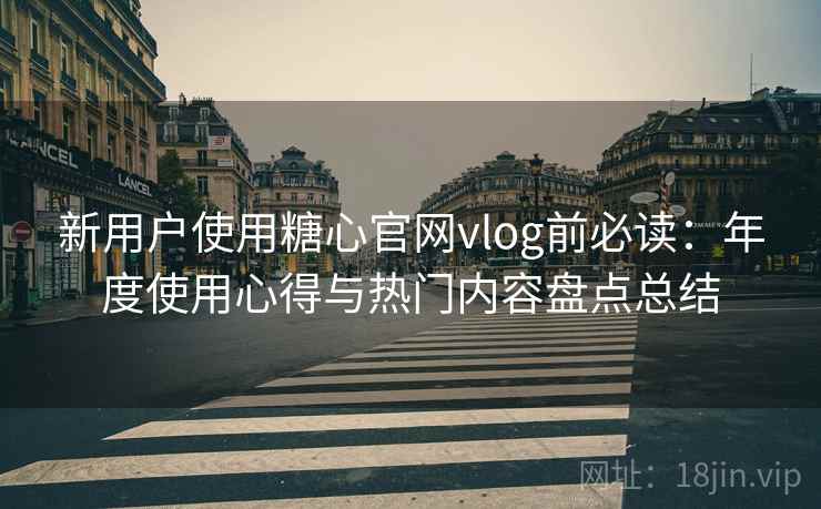 新用户使用糖心官网vlog前必读：年度使用心得与热门内容盘点总结