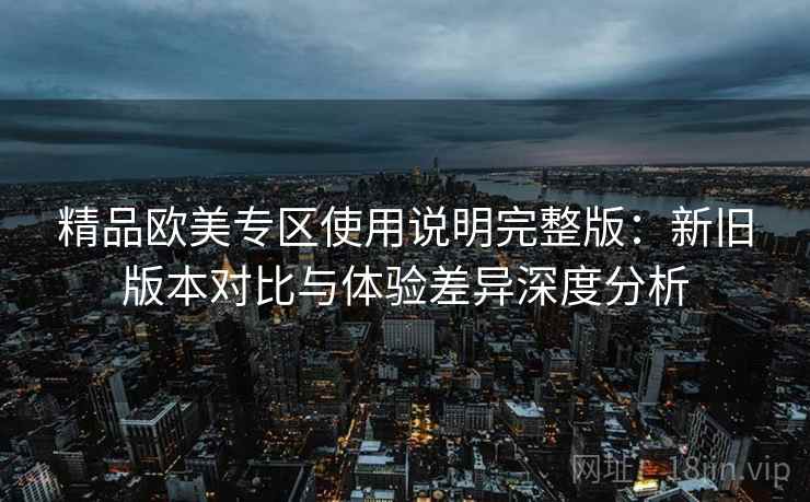 精品欧美专区使用说明完整版:新旧版本对比与体验差异深度分析 精品欧美专区使用说明完整版:新旧版本对比与体验差异深度分析