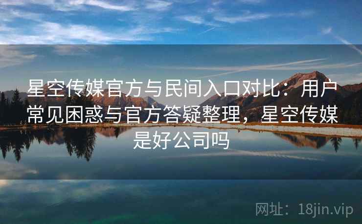 星空传媒官方与民间入口对比：用户常见困惑与官方答疑整理，星空传媒是好公司吗