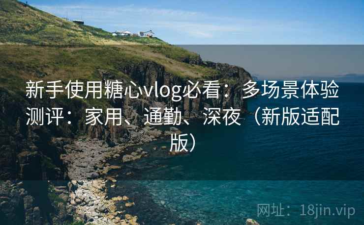 新手使用糖心vlog必看：多场景体验测评：家用、通勤、深夜（新版适配版）