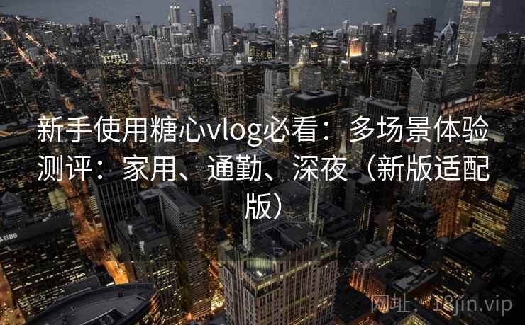 新手使用糖心vlog必看：多场景体验测评：家用、通勤、深夜（新版适配版）