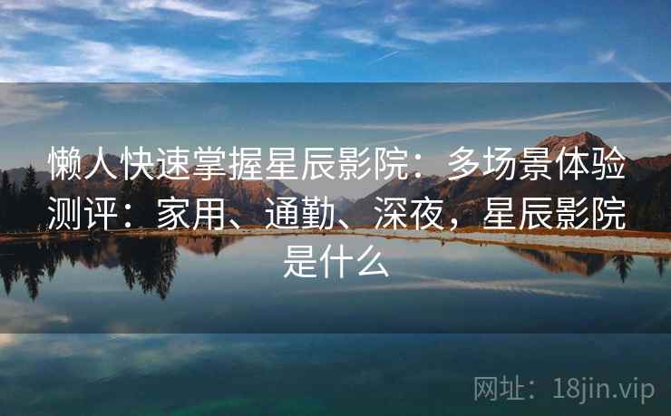 懒人快速掌握星辰影院：多场景体验测评：家用、通勤、深夜，星辰影院是什么