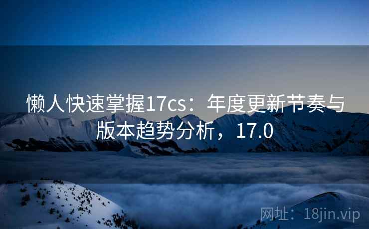懒人快速掌握17cs：年度更新节奏与版本趋势分析，17.0