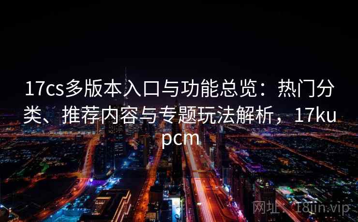 17cs多版本入口与功能总览：热门分类、推荐内容与专题玩法解析，17kupcm