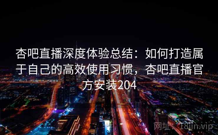 杏吧直播深度体验总结：如何打造属于自己的高效使用习惯，杏吧直播官方安装204
