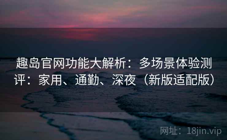 趣岛官网功能大解析:多场景体验测评:家用、通勤、深夜(新版适配版) 趣岛官网功能大解析:多场景体验测评:家用、通勤、深夜(新版适配版)