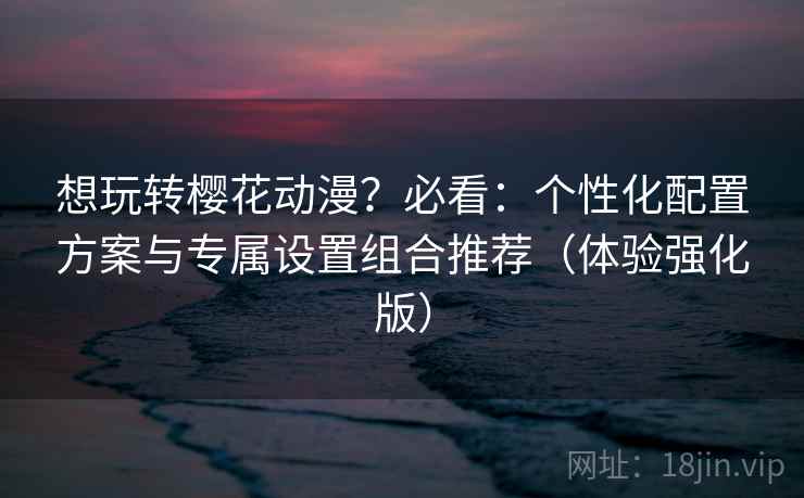 想玩转樱花动漫？必看：个性化配置方案与专属设置组合推荐（体验强化版）