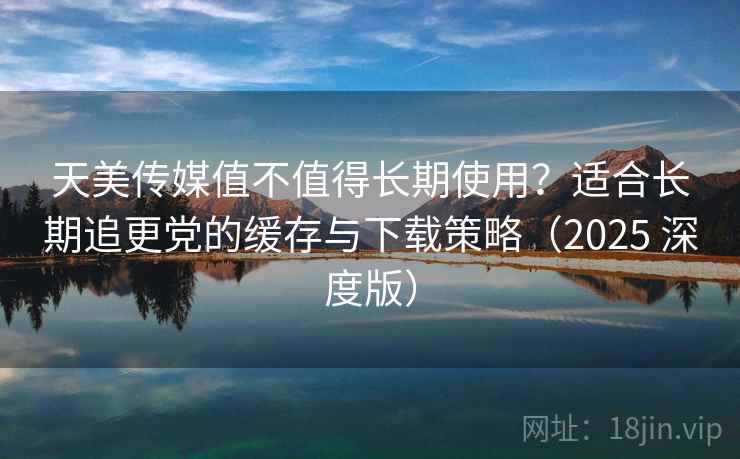 天美传媒值不值得长期使用？适合长期追更党的缓存与下载策略（2025 深度版）