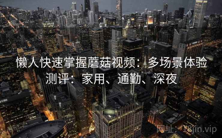 懒人快速掌握蘑菇视频：多场景体验测评：家用、通勤、深夜