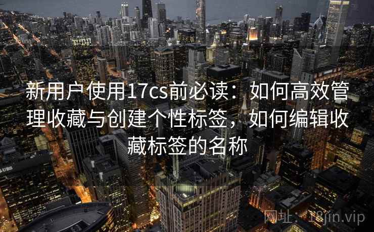 新用户使用17cs前必读：如何高效管理收藏与创建个性标签，如何编辑收藏标签的名称