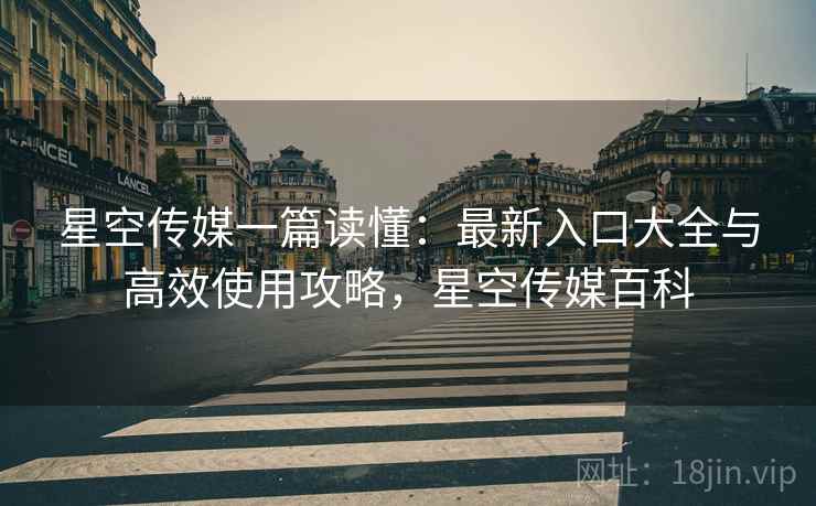 星空传媒一篇读懂：最新入口大全与高效使用攻略，星空传媒百科