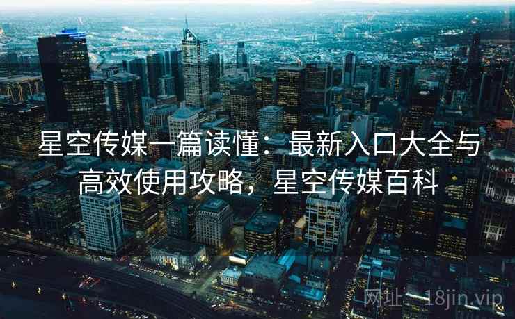 星空传媒一篇读懂：最新入口大全与高效使用攻略，星空传媒百科