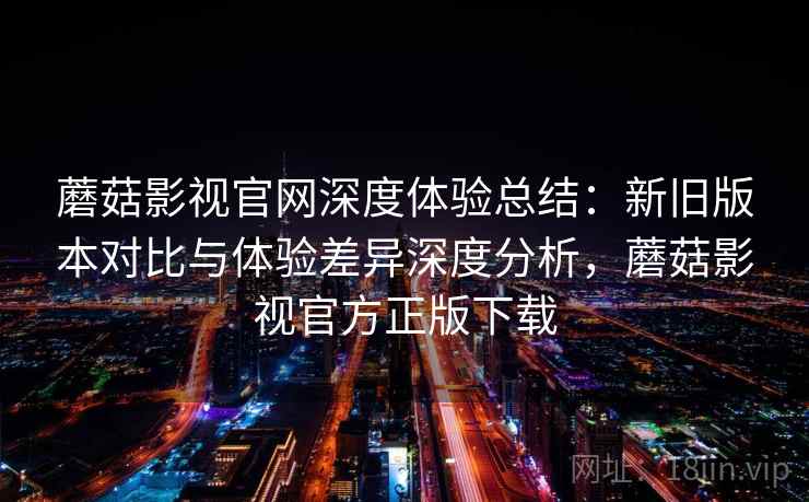 蘑菇影视官网深度体验总结：新旧版本对比与体验差异深度分析，蘑菇影视官方正版下载