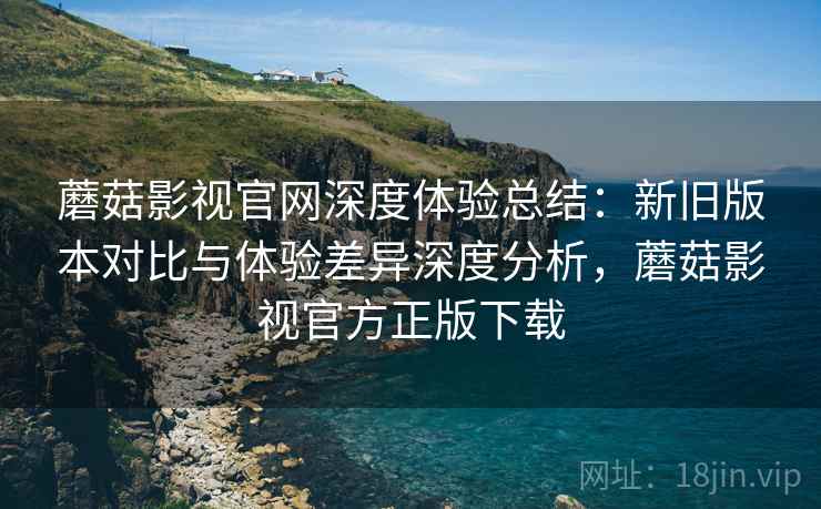 蘑菇影视官网深度体验总结：新旧版本对比与体验差异深度分析，蘑菇影视官方正版下载