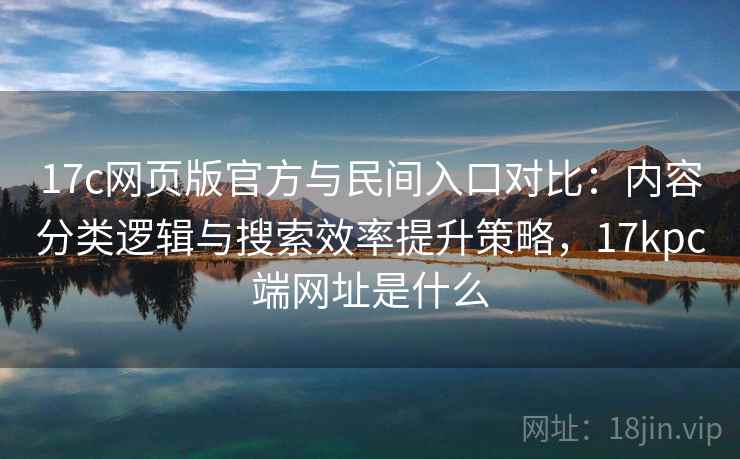 17c网页版官方与民间入口对比：内容分类逻辑与搜索效率提升策略，17kpc端网址是什么