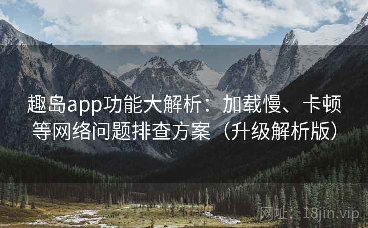 趣岛app功能大解析：加载慢、卡顿等网络问题排查方案（升级解析版）
