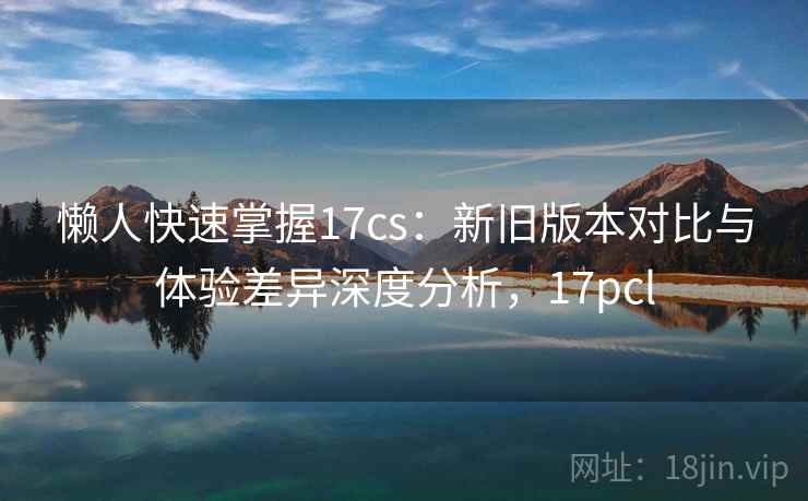 懒人快速掌握17cs：新旧版本对比与体验差异深度分析，17pcl