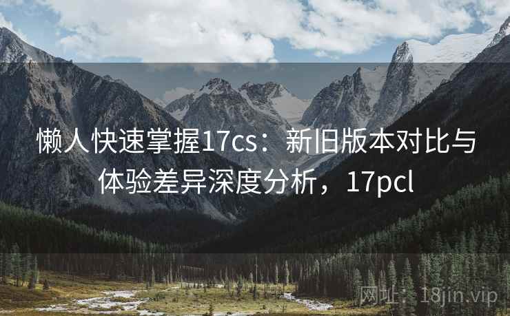 懒人快速掌握17cs：新旧版本对比与体验差异深度分析，17pcl