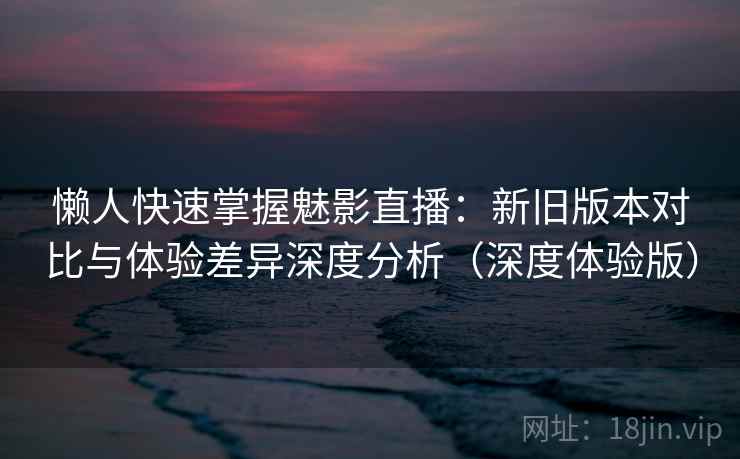 懒人快速掌握魅影直播：新旧版本对比与体验差异深度分析（深度体验版）