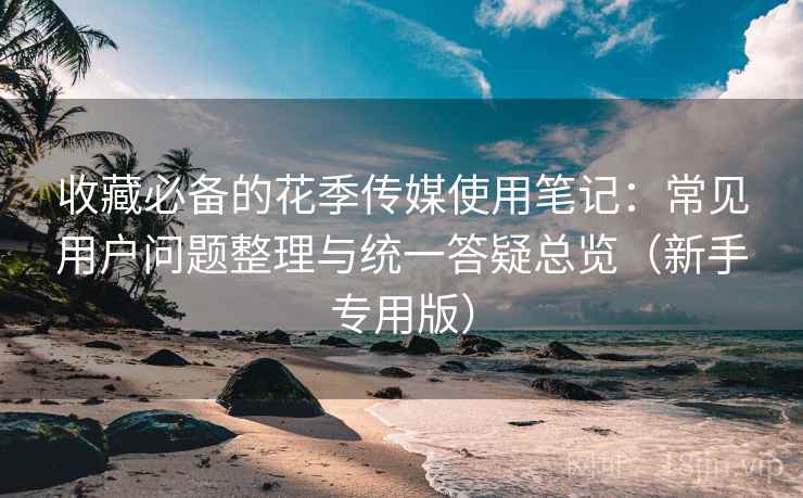 收藏必备的花季传媒使用笔记：常见用户问题整理与统一答疑总览（新手专用版）
