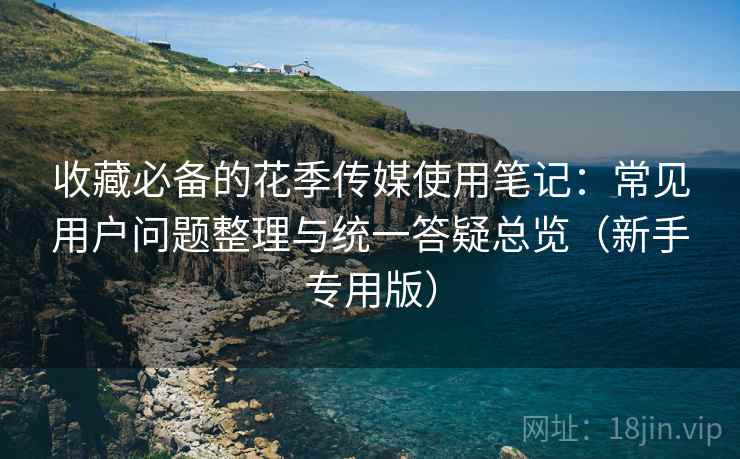 收藏必备的花季传媒使用笔记：常见用户问题整理与统一答疑总览（新手专用版）