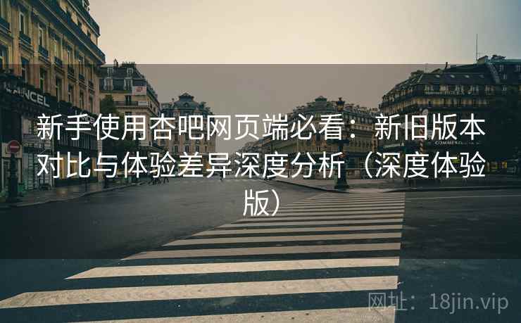 新手使用杏吧网页端必看：新旧版本对比与体验差异深度分析（深度体验版）