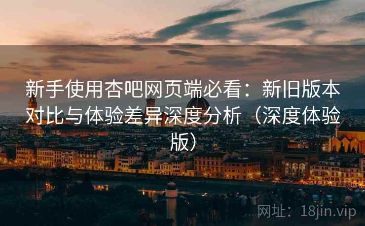 新手使用杏吧网页端必看：新旧版本对比与体验差异深度分析（深度体验版）