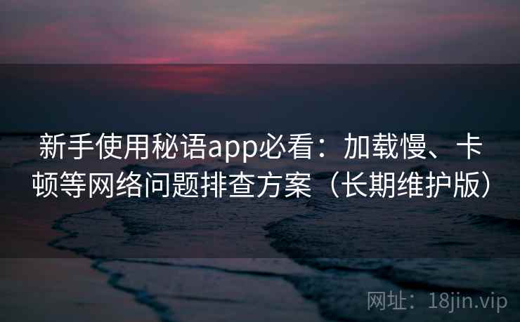 新手使用秘语app必看：加载慢、卡顿等网络问题排查方案（长期维护版）