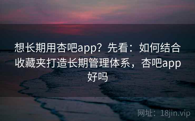 想长期用杏吧app？先看：如何结合收藏夹打造长期管理体系，杏吧app好吗