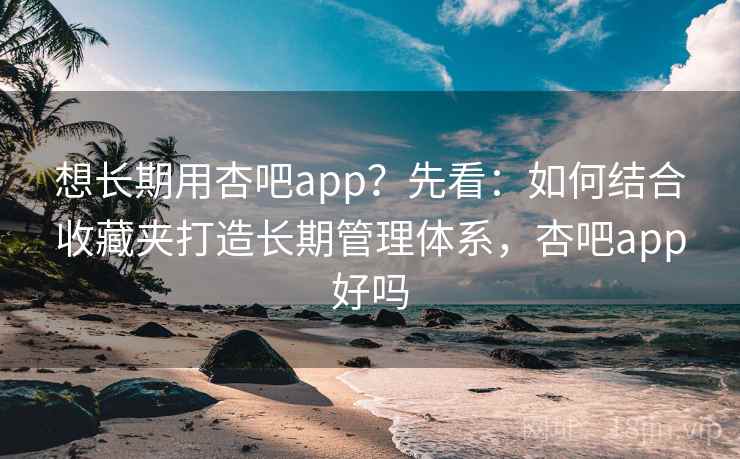 想长期用杏吧app？先看：如何结合收藏夹打造长期管理体系，杏吧app好吗