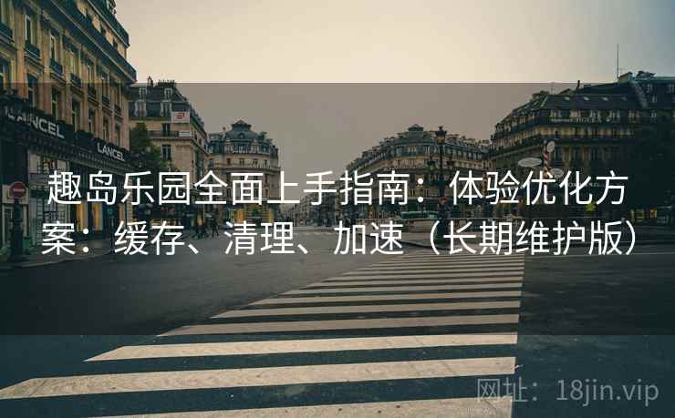 趣岛乐园全面上手指南：体验优化方案：缓存、清理、加速（长期维护版）