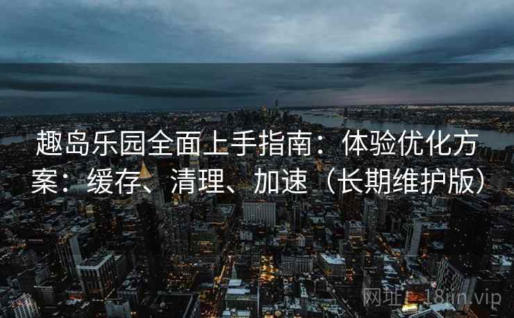趣岛乐园全面上手指南：体验优化方案：缓存、清理、加速（长期维护版）