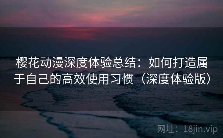 樱花动漫深度体验总结：如何打造属于自己的高效使用习惯（深度体验版）