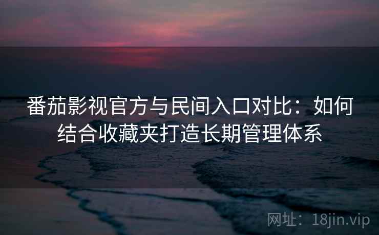番茄影视官方与民间入口对比：如何结合收藏夹打造长期管理体系