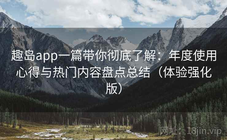 趣岛app一篇带你彻底了解：年度使用心得与热门内容盘点总结（体验强化版）