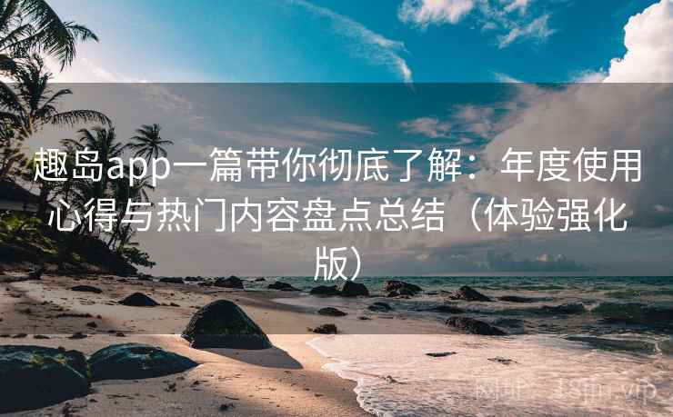 趣岛app一篇带你彻底了解：年度使用心得与热门内容盘点总结（体验强化版）