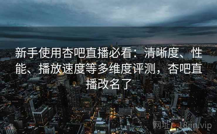 新手使用杏吧直播必看：清晰度、性能、播放速度等多维度评测，杏吧直播改名了