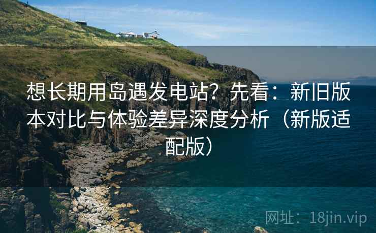想长期用岛遇发电站？先看：新旧版本对比与体验差异深度分析（新版适配版）