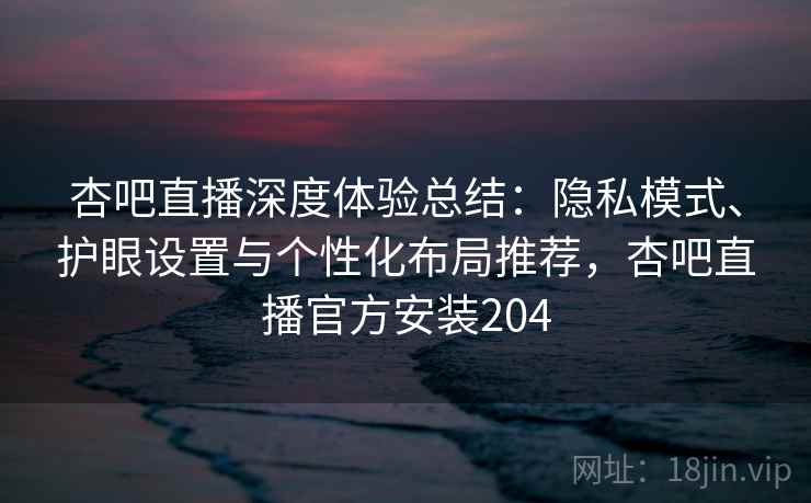 杏吧直播深度体验总结：隐私模式、护眼设置与个性化布局推荐，杏吧直播官方安装204