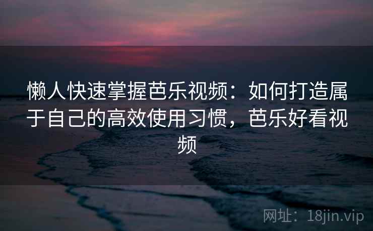 懒人快速掌握芭乐视频：如何打造属于自己的高效使用习惯，芭乐好看视频