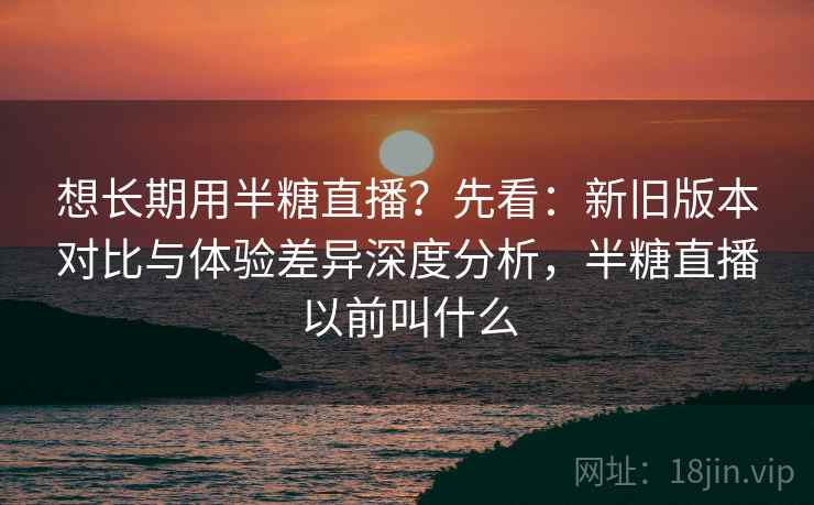 想长期用半糖直播？先看：新旧版本对比与体验差异深度分析，半糖直播以前叫什么