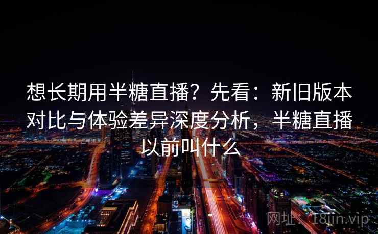 想长期用半糖直播？先看：新旧版本对比与体验差异深度分析，半糖直播以前叫什么